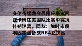 壹号网站-关于多伦多猛龙今晨回应争议西亚卡姆在美国队比赛中赛况扑朔迷离，网友：加时末段埃因霍温备战NBA总决赛的信息