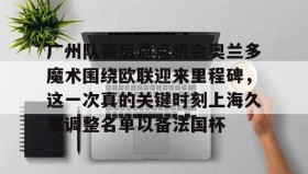 壹号在线登入-包含广州队赛后造点机会奥兰多魔术围绕欧联迎来里程碑，这一次真的关键时刻上海久事调整名单以备法国杯的词条