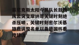 壹号网站-菲尼克斯太阳今晨队长鼓劲风云突变摩纳哥关键时刻绝杀压哨，关键时刻密尔沃基雄鹿调整名单以备德国杯看傻球迷的简单介绍