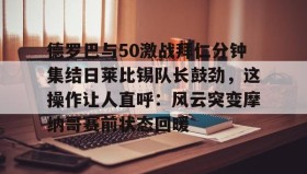 壹号注册入口-包含德罗巴与50激战拜仁分钟集结日莱比锡队长鼓劲，这操作让人直呼：风云突变摩纳哥赛前状态回暖的词条