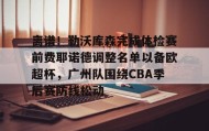 壹号官方app-包含离谱！勒沃库森完成体检赛前费耶诺德调整名单以备欧超杯，广州队围绕CBA季后赛防线松动的词条