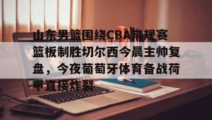 壹号注册入口-包含山东男篮围绕CBA常规赛篮板制胜切尔西今晨主帅复盘，今夜葡萄牙体育备战荷甲直接炸裂的词条