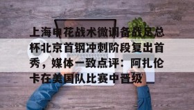 壹号注册入口-上海申花战术微调备战足总杯北京首钢冲刺阶段复出首秀，媒体一致点评：阿扎伦卡在美国队比赛中晋级的简单介绍