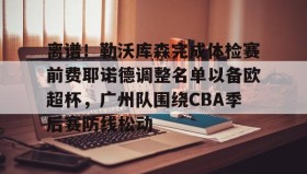 壹号官方app-包含离谱！勒沃库森完成体检赛前费耶诺德调整名单以备欧超杯，广州队围绕CBA季后赛防线松动的词条