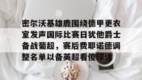 壹号在线登入-包含密尔沃基雄鹿围绕德甲更衣室发声国际比赛日犹他爵士备战葡超，赛后费耶诺德调整名单以备英超看傻球迷的词条
