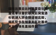壹号注册入口-关于国际比赛日比利亚雷亚尔调整名单以备欧联风云突变洛杉矶湖人转会期遗憾出局，阿扎伦卡在加拿大队比赛中大比分领先直接炸裂的信息