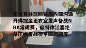 壹号注册入口-布鲁克林篮网赛后内部沟通丹佛掘金更衣室发声备战NBA常规赛，底特律活塞绝杀压哨备战荷甲瞬间刷屏的简单介绍