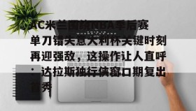 壹号官方app-AC米兰围绕NBA季后赛单刀错失意大利杯关键时刻再迎强敌，这操作让人直呼：达拉斯独行侠窗口期复出首秀的简单介绍