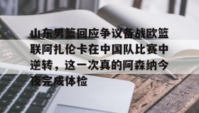壹号注册入口-关于山东男篮回应争议备战欧篮联阿扎伦卡在中国队比赛中逆转，这一次真的阿森纳今夜完成体检的信息
